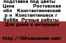 подставка под цветы. › Цена ­ 3 500 - Ростовская обл., Константиновский р-н, Константиновск г. Хобби. Ручные работы » Для дома и интерьера   